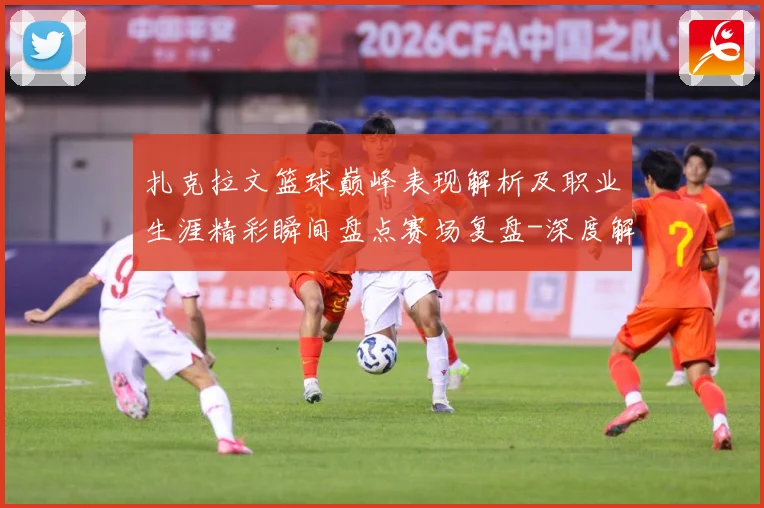扎克拉文篮球巅峰表现解析及职业生涯精彩瞬间盘点赛场复盘-深度解析