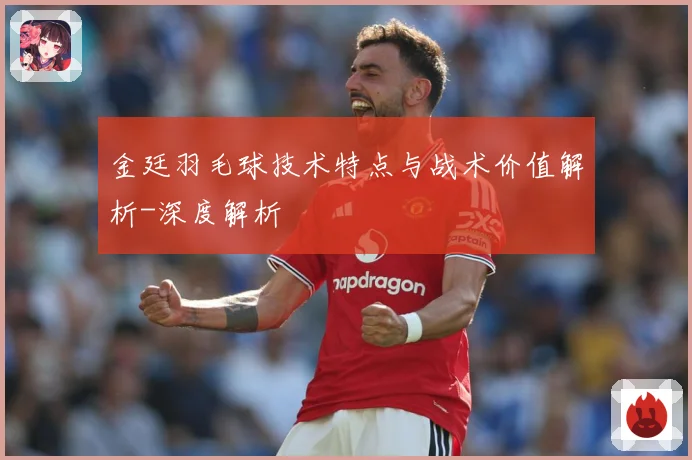 金廷羽毛球技术特点与战术价值解析-深度解析