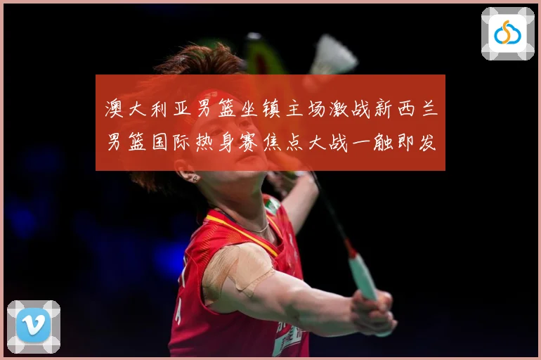 澳大利亚男篮坐镇主场激战新西兰男篮国际热身赛焦点大战一触即发-深度解析