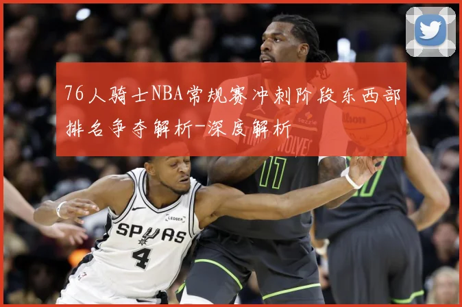 76人骑士NBA常规赛冲刺阶段东西部排名争夺解析-深度解析
