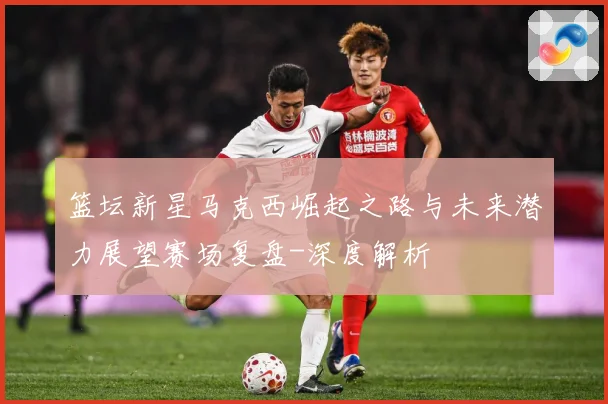 篮坛新星马克西崛起之路与未来潜力展望赛场复盘-深度解析