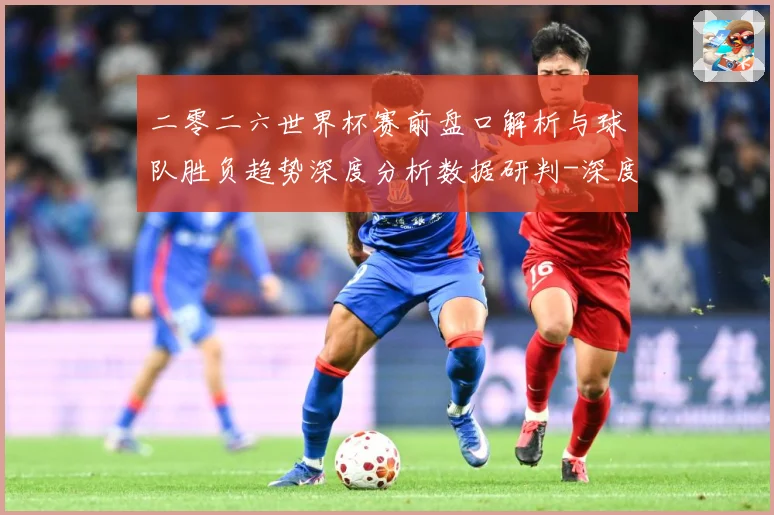 二零二六世界杯赛前盘口解析与球队胜负趋势深度分析数据研判-深度解析