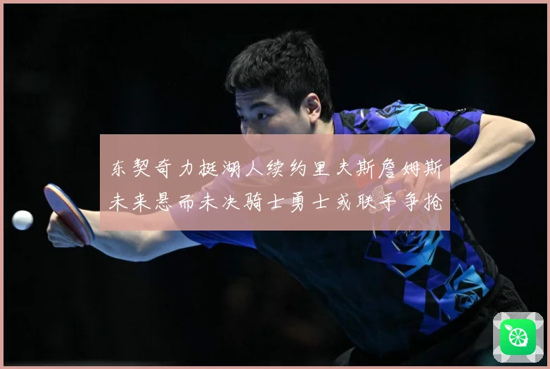 东契奇力挺湖人续约里夫斯詹姆斯未来悬而未决骑士勇士或联手争抢赛场复盘-深度解析