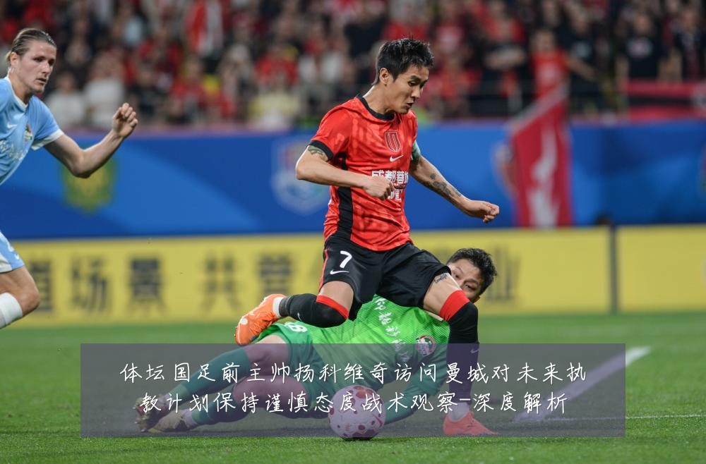 体坛国足前主帅扬科维奇访问曼城对未来执教计划保持谨慎态度战术观察-深度解析