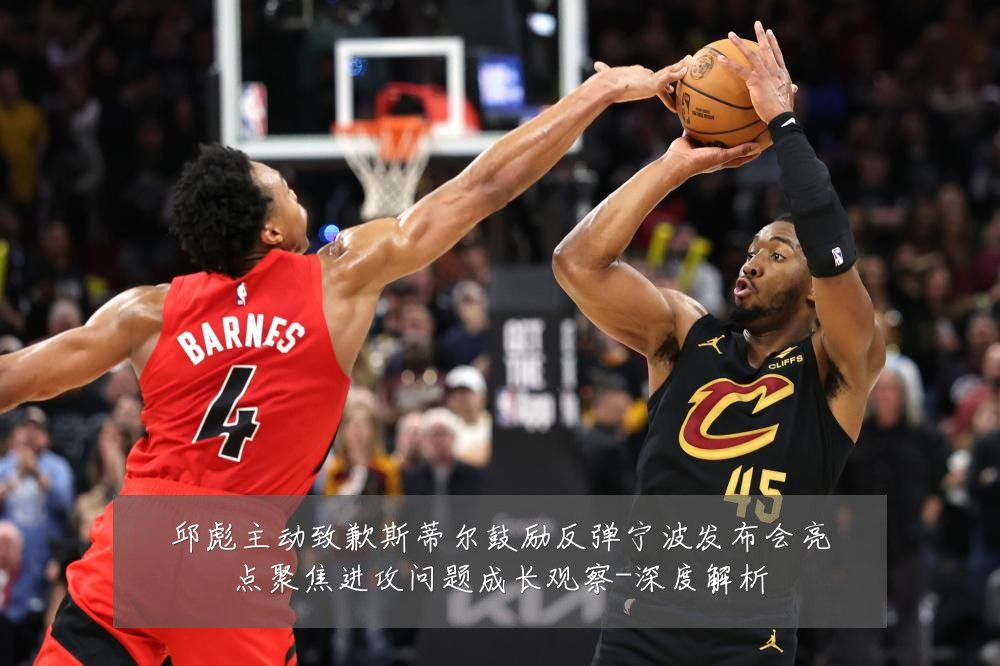 邱彪主动致歉斯蒂尔鼓励反弹宁波发布会亮点聚焦进攻问题成长观察-深度解析